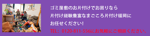 ゴミ屋敷のお片付けでお困りなら

片付け経験豊富なまごころ片付け福岡にお任せください！

TEL：0120-811-556にお気軽にご相談ください。