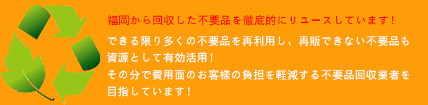 福岡から回収した不要品を徹底的にリユースしています！

できる限り多くの不要品を再利用し、再販できない不要品も資源として有効活用！
その分で費用面のお客様の負担を軽減する不要品回収業者を目指しています！
