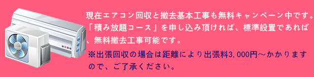 現在エアコン回収と撤去基本工事も無料キャンペーン中です。
「積み放題コース」を申し込み頂ければ、標準設置であれば、無料撤去工事可能です。※出張回収の場合は距離により出張料3,000円～かかりますので、ご了承ください。