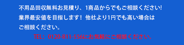 不用品回収無料お見積り、1商品からでもご相談ください!

業界最安値を目指します！他社より1円でも高い場合はご相談ください。

TEL：0120-811-556にお気軽にご相談ください。